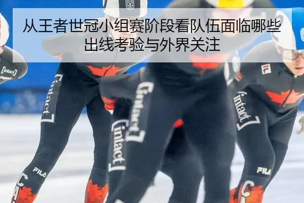 从王者世冠小组赛阶段看队伍面临哪些出线考验与外界关注