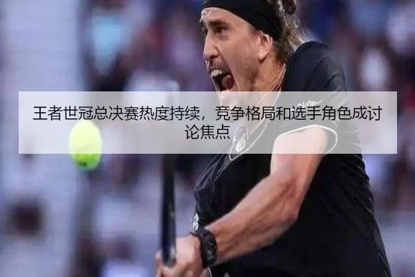 王者世冠总决赛热度持续，竞争格局和选手角色成讨论焦点